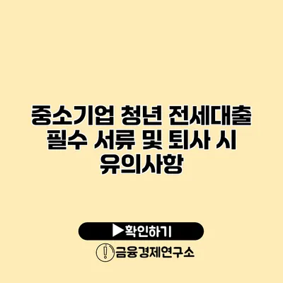 중소기업 청년 전세대출 필수 서류 및 퇴사 시 유의사항